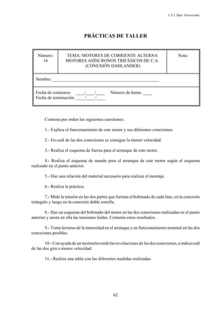 C.E.I. Dpto. Electricidad
62
PRÁCTICAS DE TALLER
Número:
16
TEMA: MOTORES DE CORRIENTE ALTERNA
MOTORES ASÍNCRONOS TRIFÁSICOS DE C.A.
(CONEXIÓN DAHLANDER)
Nota:
Nombre: ________________________________________________
Fecha de comienzo: ____/____/____ Número de horas: ____
Fecha de terminación: ____/____/____
Contesta por orden las siguientes cuestiones:
1.- Explica el funcionamiento de este motor y sus diferentes conexiones.
2.- En cuál de las dos conexiones se consigue la menor velocidad.
3.- Realiza el esquema de fuerza para el arranque de este motor.
4.- Realiza el esquema de mando para el arranque de este motor según el esquema
realizado en el punto anterior.
5.- Haz una relación del material necesario para realizar el montaje.
6.- Realiza la práctica.
7.- Mide la tensión en las dos partes que forman el bobinado de cada fase, en la conexión
triángulo y luego en la conexión doble estrella.
8.- Haz un esquema del bobinado del motor en las dos conexiones realizadas en el punto
anterior y anota en ella las tensiones leídas. Comenta estos resultados.
9.- Toma lecturas de la intensidad en el arranque y en funcionamiento nominal en las dos
conexiones posibles.
10.- Con ayuda de un tacómetro mide las revoluciones de las dos conexiones, e indica cuál
de las dos gira a menos velocidad.
11.- Realiza una tabla con las diferentes medidas realizadas.
 