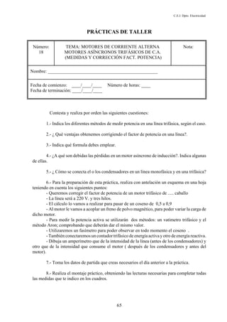 C.E.I. Dpto. Electricidad
65
PRÁCTICAS DE TALLER
Número:
18
TEMA: MOTORES DE CORRIENTE ALTERNA
MOTORES ASÍNCRONOS TRIFÁSICOS DE C.A.
(MEDIDAS Y CORRECCIÓN FACT. POTENCIA)
Nota:
Nombre: ________________________________________________
Fecha de comienzo: ____/____/____ Número de horas: ____
Fecha de terminación: ____/____/____
Contesta y realiza por orden las siguientes cuestiones:
1.- Indica los diferentes métodos de medir potencia en una línea trifásica, según el caso.
2.- ¿ Qué ventajas obtenemos corrigiendo el factor de potencia en una línea?.
3.- Indica qué formula debes emplear.
4.- ¿A qué son debidas las pérdidas en un motor asíncrono de inducción?. Indica algunas
de ellas.
5.- ¿ Cómo se conecta el o los condensadores en un línea monofásica y en una trifásica?
6.- Para la preparación de esta práctica, realiza con antelación un esquema en una hoja
teniendo en cuenta los siguientes puntos:
- Queremos corregir el factor de potencia de un motor trifásico de ..... caballo
- La línea será a 220 V. y tres hilos.
- El cálculo lo vamos a realizar para pasar de un coseno de 0,5 a 0,9
- Al motor le vamos a acoplar un freno de polvo magnético, para poder variar la carga de
dicho motor.
- Para medir la potencia activa se utilizarán dos métodos: un vatímetro trifásico y el
método Aron; comprobando que deberán dar el mismo valor.
- Utilizaremos un fasímetro para poder observar en todo momento el coseno .
- También conectaremos un contador trifásico de energía activa y otro de energía reactiva.
- Dibuja un amperímetro que de la intensidad de la línea (antes de los condensadores) y
otro que de la intensidad que consume el motor ( después de los condensadores y antes del
motor).
7.- Toma los datos de partida que creas necesarios el día anterior a la práctica.
8.- Realiza el montaje práctico, obteniendo las lecturas necesarias para completar todas
las medidas que te indico en los cuadros.
 