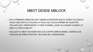 MBOT DESDE MBLOCK
• EN LA PRIMERA TAREA DE HOY VAMOS A INTENTAR QUE EL ROBOT SE MUEVA
HACIA ADELANTE AL PULSAR LA TECLA DE FLECHA ARRIBA DE NUESTRO
TECLADO DEL ORDENADOR Y A VER SI SABES ¿QUÉ VA A HACER CUANDO LE
DES A LA TECLA ABAJO?
• HAZ QUE TU MBOT SE MUEVA EN LAS CUATRO DIRECCIONES, USANDO LAS
FLECHAS DE DIRECCIÓN DEL TECLADO DEL ORDENADOR.
 