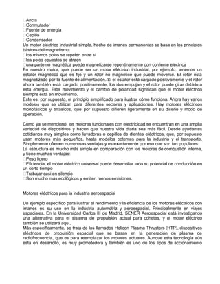 Ancla
Conmutador
Fuente de energía
Cepillo
Condensador
Un motor eléctrico industrial simple, hecho de imanes permanentes se basa en los principios
básicos del magnetismo:
los mismos polos se repelen entre sí
los polos opuestos se atraen
una parte no magnética puede magnetizarse repentinamente con corriente eléctrica
En nuestro motor, que puede ser un motor eléctrico industrial, por ejemplo, tenemos un
estator magnético que es fijo y un rotor no magnético que puede moverse. El rotor está
magnetizado por la fuente de alimentación. Si el estator está cargado positivamente y el rotor
ahora también está cargado positivamente, los dos empujan y el rotor puede girar debido a
esta energía. Este movimiento y el cambio de polaridad significan que el motor eléctrico
siempre está en movimiento.
Este es, por supuesto, el principio simplificado para ilustrar cómo funciona. Ahora hay varios
modelos que se utilizan para diferentes sectores y aplicaciones. Hay motores eléctricos
monofásicos y trifásicos, que por supuesto difieren ligeramente en su diseño y modo de
operación.
Como ya se mencionó, los motores funcionales con electricidad se encuentran en una amplia
variedad de dispositivos y hacen que nuestra vida diaria sea más fácil. Desde ayudantes
cotidianos muy simples como lavadoras o cepillos de dientes eléctricos, que, por supuesto
usan motores más pequeños, hasta modelos potentes para la industria y el transporte.
Simplemente ofrecen numerosas ventajas y es exactamente por eso que son tan populares:
La estructura es mucho más simple en comparación con los motores de combustión interna,
y tiene muchas ventajas:
Peso ligero
Eficiencia, el motor eléctrico universal puede desarrollar todo su potencial de conducción en
un corto tiempo
Trabajar casi en silencio
Son mucho más ecológicos y emiten menos emisiones.
Motores eléctricos para la industria aeroespacial
Un ejemplo específico para ilustrar el rendimiento y la eficiencia de los motores eléctricos con
imanes es su uso en la industria automotriz y aeroespacial. Principalmente en viajes
espaciales. En la Universidad Carlos III de Madrid, SENER Aeroespacial está investigando
una alternativa para el sistema de propulsión actual para cohetes, y el motor eléctrico
también se utilizará aquí.
Más específicamente, se trata de los llamados Helicon Plasma Thrusters (HTP), dispositivos
eléctricos de propulsión espacial que se basan en la generación de plasma de
radiofrecuencia, que es para reemplazar los motores actuales. Aunque esta tecnología aún
está en desarrollo, es muy prometedora y también es uno de los tipos de accionamiento
 