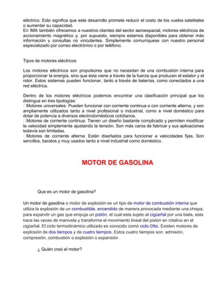 eléctrico. Esto significa que este desarrollo promete reducir el costo de los vuelos satelitales
o aumentar su capacidad.
En IMA también ofrecemos a nuestros clientes del sector aeroespacial, motores eléctricos de
accionamiento magnético y, por supuesto, siempre estamos disponibles para obtener más
información y consultas no vinculantes. Simplemente comuníquese con nuestro personal
especializado por correo electrónico o por teléfono.
Tipos de motores eléctricos
Los motores eléctricos son propulsores que no necesitan de una combustión interna para
proporcionar la energía, sino que ésta viene a través de la fuerza que producen el estator y el
rotor. Estos sistemas pueden funcionar, tanto a través de baterías, como conectados a una
red eléctrica.
Dentro de los motores eléctricos podemos encontrar una clasificación principal que los
distingue en tres tipologías:
Motores universales: Pueden funcionar con corriente continua o con corriente alterna, y son
ampliamente utilizados tanto a nivel profesional o industrial, como a nivel doméstico para
dotar de potencia a diversos electrodomésticos cotidianos.
Motores de corriente continua: Tienen un diseño bastante complicado y permiten modificar
la velocidad simplemente ajustando la tensión. Son más caros de fabricar y sus aplicaciones
todavía son limitadas.
Motores de corriente alterna: Están diseñados para funcionar a velocidades fijas. Son
sencillos, baratos y muy usados tanto a nivel industrial como doméstico.
MOTOR DE GASOLINA
Que es un motor de gasolina?
Un motor de gasolina ​o motor de explosión es un tipo de ​motor de combustión interna​ que
utiliza la explosión de un ​combustible​, ​encendido​ de manera provocada mediante una chispa,
para expandir un gas que empuja un ​pistón​, el cual esta sujeto al ​cigüeñal​ por una biela, esta
hace las veces de manivela y transforma el movimiento lineal del pistón en rotativo en el
cigüeñal. El ciclo termodinámico utilizado es conocido como ​ciclo Otto​. Existen motores de
explosión de ​dos tiempos​ y de ​cuatro tiempos​. ​Estos cuatro tiempos son: admisión,
compresión, combustión o explosión o expansión
¿ Quién creó el motor?
 