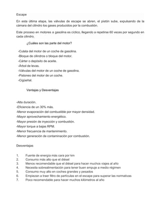 Escape
En esta última etapa, las válvulas de escape se abren, el pistón sube, expulsando de la
cámara del cilindro los gases producidos por la combustión.
Este proceso en motores a gasolina es cíclico, llegando a repetirse 60 veces por segundo en
cada cilindro.
¿Cuáles son las parte del motor?
-Culata del motor de un coche de gasolina.
-Bloque de cilindros o bloque del motor.
-Cárter o depósito de aceite.
-Árbol de levas.
-Válvulas del motor de un coche de gasolina.
-Pistones del motor de un coche.
-Cigüeñal.
Ventajas y Desventajas
-Alta duración.
-Eficiencia de un 30% más.
-Menor evaporación del combustible por mayor densidad.
-Mayor aprovechamiento energético.
-Mayor presión de inyección y combustión.
-Mayor torque a bajas RPM.
-Menor frecuencia de mantenimiento.
-Menor generación de contaminación por combustión.
Desventajas
1. Fuente de energía más cara por km
2. Consumo más alto que el diésel
3. Menos recomendable que el diésel para hacer muchos viajes al año
4. Necesita sobrealimentación para tener buen empuje a medio régimen
5. Consumo muy alto en coches grandes y pesados
6. Empiezan a traer filtro de partículas en el escape para superar las normativas
7. Poco recomendable para hacer muchos kilómetros al año
 