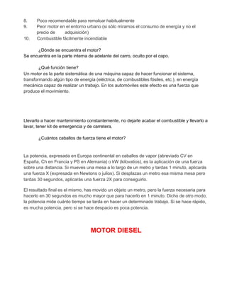 8. Poco recomendable para remolcar habitualmente
9. Peor motor en el entorno urbano (si sólo miramos el consumo de energía y no el
precio de adquisición)
10. Combustible fácilmente incendiable
¿Dónde se encuentra el motor?
Se encuentra en la parte interna de adelante del carro, oculto por el capo.
¿Qué función tiene?
Un motor es la parte sistemática de una máquina capaz de hacer funcionar el sistema,
transformando algún tipo de energía (eléctrica, de combustibles fósiles, etc.), en energía
mecánica capaz de realizar un trabajo. En los automóviles este efecto es una fuerza que
produce el movimiento.
Llevarlo a hacer mantenimiento constantemente, no dejarle acabar el combustible y llevarlo a
lavar, tener kit de emergencia y de carretera.
¿Cuántos caballos de fuerza tiene el motor?
La potencia, expresada en Europa continental en caballos de vapor (abreviado CV en
España, Ch en Francia y PS en Alemania) o kW (kilovatios), es la aplicación de una fuerza
sobre una distancia. Si mueves una mesa a lo largo de un metro y tardas 1 minuto, aplicarás
una fuerza X (expresada en Newtons o julios). Si desplazas un metro esa misma mesa pero
tardas 30 segundos, aplicarás una fuerza 2X para conseguirlo.
El resultado final es el mismo, has movido un objeto un metro, pero la fuerza necesaria para
hacerlo en 30 segundos es mucho mayor que para hacerlo en 1 minuto. Dicho de otro modo,
la potencia mide cuánto tiempo se tarda en hacer un determinado trabajo. Si se hace rápido,
es mucha potencia, pero si se hace despacio es poca potencia.
MOTOR DIESEL
 