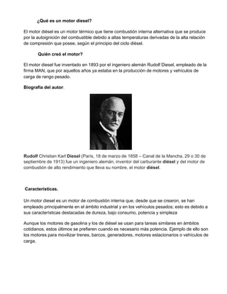 ¿Qué es un motor diesel?
El motor diésel es un motor térmico que tiene combustión interna alternativa que se produce
por la autoignición del combustible debido a altas temperaturas derivadas de la alta relación
de compresión que posee, según el principio del ciclo diésel.
​Quién creó el motor?
El motor diesel fue inventado en 1893 por el ingeniero alemán Rudolf Diesel, empleado de la
firma MAN, que por aquellos años ya estaba en la producción de motores y vehículos de
carga de rango pesado.
Biografía del autor​:
Rudolf​ Christian Karl ​Diesel​ (París, 18 de marzo de 1858​ – Canal de la Mancha, 29 o 30 de
septiembre de 1913) fue un ingeniero alemán, inventor del carburante ​diésel​ y del motor de
combustión de alto rendimiento que lleva su nombre, el motor ​diésel​.
​Características.
Un motor diesel es un motor de combustión interna que, desde que se crearon, se han
empleado principalmente en el ámbito industrial y en los vehículos pesados; esto es debido a
sus características destacadas de dureza, bajo consumo, potencia y simpleza
Aunque los motores de gasolina y los de diésel se usan para tareas similares en ámbitos
cotidianos, estos últimos se prefieren cuando es necesario más potencia. Ejemplo de ello son
los motores para movilizar trenes, barcos, generadores, motores estacionarios o vehículos de
carga.
 