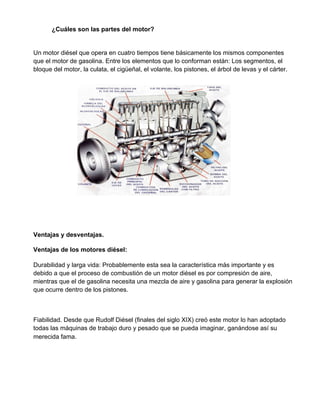 ¿Cuáles son las partes del motor?
Un motor diésel que opera en cuatro tiempos tiene básicamente los mismos componentes
que el motor de gasolina. Entre los elementos que lo conforman están: Los segmentos, el
bloque del motor, la culata, el cigüeñal, el volante, los pistones, el árbol de levas y el cárter.
Ventajas y desventajas.
Ventajas de los motores diésel:
Durabilidad y larga vida: Probablemente esta sea la característica más importante y es
debido a que el proceso de combustión de un motor diésel es por compresión de aire,
mientras que el de gasolina necesita una mezcla de aire y gasolina para generar la explosión
que ocurre dentro de los pistones.
Fiabilidad. Desde que Rudolf Diésel (finales del siglo XIX) creó este motor lo han adoptado
todas las máquinas de trabajo duro y pesado que se pueda imaginar, ganándose así su
merecida fama.
 