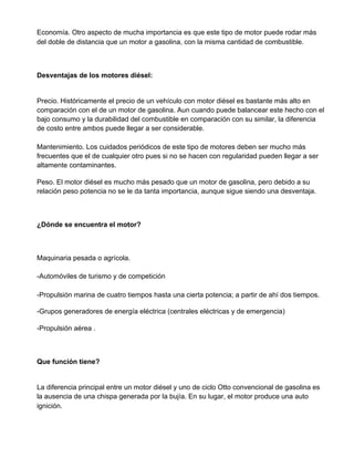 Economía. Otro aspecto de mucha importancia es que este tipo de motor puede rodar más
del doble de distancia que un motor a gasolina, con la misma cantidad de combustible.
Desventajas de los motores diésel:
Precio. Históricamente el precio de un vehículo con motor diésel es bastante más alto en
comparación con el de un motor de gasolina. Aun cuando puede balancear este hecho con el
bajo consumo y la durabilidad del combustible en comparación con su similar, la diferencia
de costo entre ambos puede llegar a ser considerable.
Mantenimiento. Los cuidados periódicos de este tipo de motores deben ser mucho más
frecuentes que el de cualquier otro pues si no se hacen con regularidad pueden llegar a ser
altamente contaminantes.
Peso. El motor diésel es mucho más pesado que un motor de gasolina, pero debido a su
relación peso potencia no se le da tanta importancia, aunque sigue siendo una desventaja.
¿Dónde se encuentra el motor?
Maquinaria pesada o agrícola.
-Automóviles de turismo y de competición
-Propulsión marina de cuatro tiempos hasta una cierta potencia; a partir de ahí dos tiempos.
-Grupos generadores de energía eléctrica (centrales eléctricas y de emergencia)
-Propulsión aérea .
Que función tiene?
La diferencia principal entre un motor diésel y uno de ciclo Otto convencional de gasolina es
la ausencia de una chispa generada por la bujía. En su lugar, el motor produce una auto
ignición.
 