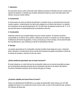 1- Admisión:
En el primero de los cuatro ciclos del motor diésel se produce el llenado de aire a través de la
válvula de admisión a medida que el pistón desciende hasta su punto más bajo dentro del
cilindro, el punto muerto inferior.
2- Compresión
A continuación se cierra la válvula de admisión y el pistón inicia su recorrido hacia el punto
muerto superior, comprimiendo con ello el aire alojado en el interior del cilindro. La relación
de compresión es de aproximadamente 18:1 (la del motor de gasolina suele ser de 11:1), lo
que permite elevar considerablemente la temperatura del aire.
3- Combustión
Instantes antes de que el pistón llegue al punto muerto superior, el inyector pulveriza
combustible en el interior de la cámara, inflamarse al entrar en contacto con el aire caliente.
A diferencia del motor de gasolina, no hay una bujía que cree la chispa, sino la denominada
de incandescencia, que contribuye a elevar la temperatura del aire.
4- Escape
La presión generada por la combustión impulsa el pistón hacia abajo de nuevo, volviendo
este a elevarse a consecuencia de la inercia para expulsar los gases quemados a través de
la válvula de escape y reiniciar el ciclo de nuevo.
¿Cómo podemos garantizar que el motor funcione?
El motor diesel es un motor térmico de combustión interna en el cual el encendido se logra
por la temperatura elevada producto de la compresión del aire en el interior del cilindro.
Funciona mediante la ignición de la mezcla aire-gas sin chispa.
¿Cuántos caballos de fuerza tiene el motor?
Tiene una cilindrada de 25,480 litros y es capaz de desarrollar nada menos que 107,400
caballos de fuerza. Si su potencia te hace mucho ruido, su par lo hará todavía más: produce
5.6 millones de libras-pie.
 