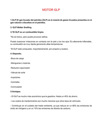 MOTOR GLP
1.GLP:El gas licuado del petróleo (GLP) es la mezcla de gases licuados presentes en el
gas natural o disueltos en el petróleo.
2. GLP:Walter Snelling
3.°El GLP es un combustible limpio.
°No es tóxico, pero puede provocar asfixia.
Puede ocasionar irritaciones en contacto con la piel y con los ojos.°Es altamente inflamable,
su combustión es muy rápida generando altas temperaturas.
°El GLP está compuesto, mayoritariamente, por propano y butano.
4.-Deposito.
-Boca de carga
-Mangueras o tuberías
-Reductor-vaporizador
-Válvula de corte
-Inyectores
-Centralita
-Conmutador
5.Ventajas:
- El GLP es mucho más económico que la gasolina. Hasta un 40% de ahorro.
- Los costos de mantenimiento son mucho menores que otros tipos de vehículos.
- Contribuye en el cuidado del medio ambiente, ya que reduce en un 68% las emisiones de
óxido de nitrógeno y en un 15% las emisiones de dióxido de carbono.
 