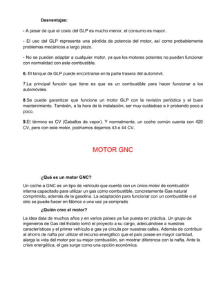Desventajas:
- A pesar de que el costo del GLP es mucho menor, el consumo es mayor.
- El uso del GLP representa una pérdida de potencia del motor, así como probablemente
problemas mecánicos a largo plazo.
- No se pueden adaptar a cualquier motor, ya que los motores potentes no pueden funcionar
con normalidad con este combustible.
6.​ El tanque de GLP puede encontrarse en la parte trasera del automóvil.
7.La principal función que tiene es que es un combustible para hacer funcionar a los
automóviles.
8​.Se puede garantizar que funcione un motor GLP con la revisión periódica y el buen
mantenimiento. También, a la hora de la instalación, ser muy cuidadoso e ir probando poco a
poco.
9​.El término es CV (Caballos de vapor). Y normalmente, un coche común cuenta con 420
CV, pero con este motor, podríamos dejarnos 43 o 44 CV.
MOTOR GNC
¿Qué es un motor GNC?
Un coche a GNC es un tipo de vehículo que cuenta con un único motor de combustión
interna capacitado para utilizar un gas como combustible, concretamente Gas natural
comprimido​,​ además de la gasolina. La adaptación para funcionar con un combustible o el
otro se puede hacer en fábrica o una vez ya comprado
¿Quién creo el motor?
La idea data de muchos años y en varios países ya fue puesta en práctica. Un grupo de
ingenieros de Gas del Estado tomó el proyecto a su cargo, adecuándose a nuestras
características y el primer vehículo a gas ya circula por nuestras calles. Además de contribuir
al ahorro de nafta por utilizar el recurso energético que el país posee en mayor cantidad,
alarga la vida del motor por su mejor combustión, sin mostrar diferencia con la nafta. Ante la
crisis energética, el gas surge como una opción económica.
 