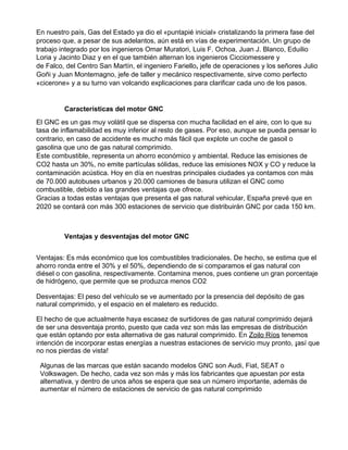 En nuestro país, Gas del Estado ya dio el «puntapié inicial» cristalizando la primera fase del
proceso que, a pesar de sus adelantos, aún está en vías de experimentación. Un grupo de
trabajo integrado por los ingenieros Omar Muratori,​ ​Luis F. Ochoa, Juan J. Blanco, Eduilio
Loria y Jacinto Diaz​ ​y en el que también alternan los ingenieros Cicciomessere​ ​y
de​ ​Falco,​ ​del Centro San Martín, el ingeniero Fariello​,​ jefe de operaciones y los señores Julio
Goñi y Juan Montemagno, jefe de taller y mecánico respectivamente, sirve como perfecto
«cicerone» y a su turno van volcando explicaciones para clarificar cada uno de los pasos.
Características del motor GNC
El GNC es un gas muy volátil que se dispersa con mucha facilidad en el aire, con lo que su
tasa de inflamabilidad es muy inferior al resto de gases. Por eso, aunque se pueda pensar lo
contrario, en caso de accidente es mucho más fácil que explote un coche de gasoil o
gasolina que uno de gas natural comprimido.
Este combustible, representa un ahorro económico y ambiental. Reduce las emisiones de
CO2 hasta un 30%, no emite partículas sólidas, reduce las emisiones NOX y CO y reduce la
contaminación acústica. Hoy en día en nuestras principales ciudades ya contamos con más
de 70.000 autobuses urbanos y 20.000 camiones de basura utilizan el GNC como
combustible, debido a las grandes ventajas que ofrece.
Gracias a todas estas ventajas que presenta el gas natural vehicular, España prevé que en
2020 se contará con más 300 estaciones de servicio que distribuirán GNC por cada 150 km.
Ventajas y desventajas del motor GNC
Ventajas: Es más económico que los combustibles tradicionales. De hecho, se estima que el
ahorro ronda entre el 30% y el 50%, dependiendo de si comparamos el gas natural con
diésel o con gasolina, respectivamente. Contamina menos, pues contiene un gran porcentaje
de hidrógeno, que permite que se produzca menos CO2
Desventajas: El peso del vehículo se ve aumentado por la presencia del depósito de gas
natural comprimido, y el espacio en el maletero es reducido.
El hecho de que actualmente haya escasez de surtidores de gas natural comprimido dejará
de ser una desventaja pronto, puesto que cada vez son más las empresas de distribución
que están optando por esta alternativa de gas natural comprimido. En ​Zoilo Ríos​ tenemos
intención de incorporar estas energías a nuestras estaciones de servicio muy pronto, ​¡​así que
no nos pierdas de vista!
Algunas de las marcas que están sacando modelos GNC son Audi, Fiat, SEAT o
Volkswagen. De hecho, cada vez son más y más los fabricantes que apuestan por esta
alternativa, y dentro de unos años se espera que sea un número importante, además de
aumentar el número de estaciones de servicio de gas natural comprimido
 