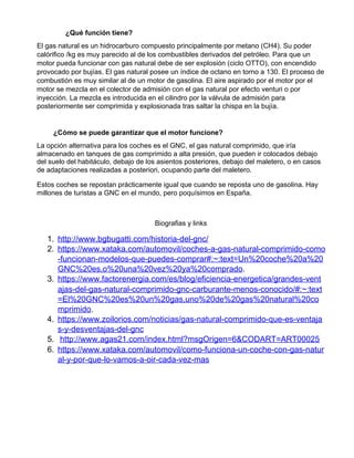 ¿Qué función tiene?
El gas natural es un hidrocarburo compuesto principalmente por metano (CH4). Su poder
calórifico /kg es muy parecido al de los combustibles derivados del petróleo. Para que un
motor pueda funcionar con gas natural debe de ser explosión (ciclo OTTO), con encendido
provocado por bujías. El gas natural posee un índice de octano en torno a 130. El proceso de
combustión es muy similar al de un motor de gasolina. El aire aspirado por el motor por el
motor se mezcla en el colector de admisión con el gas natural por efecto venturi o por
inyección. La mezcla es introducida en el cilindro por la válvula de admisión para
posteriormente ser comprimida y explosionada tras saltar la chispa en la bujía.
¿Cómo se puede garantizar que el motor funcione?
La opción alternativa para los coches es el GNC, el gas natural comprimido, que iría
almacenado en tanques de gas comprimido a alta presión, que pueden ir colocados debajo
del suelo del habitáculo, debajo de los asientos posteriores, debajo del maletero, o en casos
de adaptaciones realizadas a posteriori, ocupando parte del maletero.
Estos coches se repostan prácticamente igual que cuando se reposta uno de gasolina. Hay
millones de turistas a GNC en el mundo, pero poquísimos en España.
Biografias y links
1. http://www.bgbugatti.com/historia-del-gnc/
2. https://www.xataka.com/automovil/coches-a-gas-natural-comprimido-como
-funcionan-modelos-que-puedes-comprar#:~:text=Un%20coche%20a%20
GNC%20es,o%20una%20vez%20ya%20comprado​.
3. https://www.factorenergia.com/es/blog/eficiencia-energetica/grandes-vent
ajas-del-gas-natural-comprimido-gnc-carburante-menos-conocido/#:~:text
=El%20GNC%20es%20un%20gas,uno%20de%20gas%20natural%20co
mprimido​.
4. https://www.zoilorios.com/noticias/gas-natural-comprimido-que-es-ventaja
s-y-desventajas-del-gnc
5. ​http://www.agas21.com/index.html?msgOrigen=6&CODART=ART00025
6. https://www.xataka.com/automovil/como-funciona-un-coche-con-gas-natur
al-y-por-que-lo-vamos-a-oir-cada-vez-mas
 