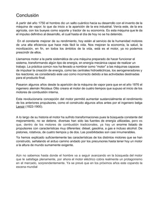 Conclusión
A partir del año 1750 el hombre dio un salto cuántico hacia su desarrollo con el invento de la
máquina de vapor; lo que da inicio a la aparición de la era industrial. Venía este, de la era
agrícola, con los bueyes como soporte y tractor de su economía. Es esta máquina que le da
el impulso definitivo al desarrollo, el cual hasta el día de hoy no se ha detenido.
En el constante mejorar de su rendimiento, hoy están al servicio de la humanidad motores
de una alta eficiencia que hace más fácil la vida. Nos mejoran la economía, la salud, la
movilización, en fin, en todos los ámbitos de la vida, está es el motor, ya no podemos
prescindir de ellos.
Llamamos motor a la parte sistemática de una máquina preparado de hacer funcionar el
sistema, transformando algún tipo de energía, en energía mecánica capaz de realizar un
trabajo​. La práctica común nos ha llevado a nombrar como “motor” a las máquinas capaces
de impulsar la creación de energía, como las ​centrales hidroeléctricas​, los aerogeneradores y
los reactores; es considerado este uso como incorrecto debido a las actividades destinadas
para el producto final.
Pasaron algunos años desde la aparición de la máquina de vapor para que en el año 1876 el
ingeniero alemán Nicolaus Otto creara el motor de cuatro tiempos que supuso el inicio de los
motores de combustión interna.
Esta revolucionaria concepción del motor permitió aumentar sustancialmente el rendimiento
de los anteriores propulsores, como el construido algunos años antes por el ingeniero belga
Lenoir​ (1822-1900).
A lo largo de su historia el motor ha sufrido transformaciones pues la búsqueda constante del
mejoramiento, no se detiene. diversas han sido las fuentes de energía utilizadas, p​ero es
que, dentro de los motores de combustión tradicionales, ya hay un ​enorme listado de
propulsores con características muy diferentes: diésel, gasolina, a gas e incluso alcohol. De
pistones, rotativos, de cuatro tiempos y de dos. Las posibilidades son casi innumerables.
Ya hemos explicado suficientemente las características de los distintos motores que se han
construido, señalando el arduo camino andado por los precursores hasta tener hoy un motor
a la altura de mundo sumamente exigente.
Aún no sabemos hasta donde el hombre va a seguir avanzando en la búsqueda del motor
que le satisfaga plenamente, por ahora el motor eléctrico cobra realmente un protagonismo
en el mercado, sorprendentemente. Ya se prevé que en los próximos años este copando la
escena mundial
 