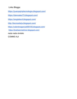 Links Bloggs:
https://juanpajmptecnologia.blogspot.com/
https://dannatec73.blogspot.com/
https://angietec4.blogspot.com/
http://tecnosite|a.blogspot.com/
https://valentinagarcia080105.blogspot.com/
​https://brahianmelchor.blogspot.com/
nada nada olvidalo
COMMO AJI
 