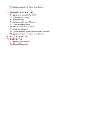 4.9. ¿Cuántos caballos de fuerza tiene el motor?
5. MOTOR DE GLP Y GNC
5.1. ¿Qué es un motor GLP y GNC?
5.2. ¿ Quién creo el motor?
5.3. Caracteristicas
5.4. ¿Cuáles son las parte del motor?
5.5. Ventajas y Desventajas
5.6. Donde se encuentra el motor
5.7. ¿Qué función tiene?
5.8. ¿Cómo podemos garantizar que el motor funcione?
5.9. ¿Cuántos caballos de fuerza tiene el motor?
6. CONCLUCIONES
7. BIOGRAFIA
7.1. Operating Assumptions
7.2. Financial Projections
 