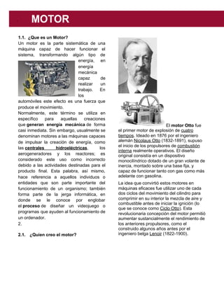 1.1. ¿Que es un Motor?
Un motor es la parte sistemática de una
máquina capaz de hacer funcionar el
sistema, transformando algún tipo de
energía, en
energía
mecánica
capaz de
realizar un
trabajo. En
los
automóviles este efecto es una fuerza que
produce el movimiento.
Normalmente, este término se utiliza en
específico para aquellas creaciones
que ​generan energía mecánica​ de forma
casi inmediata. Sin embargo, usualmente se
denominan motores a las máquinas capaces
de impulsar la creación de energía, como
las ​centrales hidroeléctricas​, los
aerogeneradores y los reactores; es
considerado este uso como incorrecto
debido a las actividades destinadas para el
producto final. Esta palabra, así mismo,
hace referencia a aquellos individuos o
entidades que son parte importante del
funcionamiento de un organismo; también
forma parte de la jerga informática, en
donde se le conoce por englobar
el ​proceso​ de diseñar un videojuego o
programas que ayuden al funcionamiento de
un ordenador.
2.
2.1. ¿Quien creo el motor?
El ​motor Otto​ fue
el primer motor de explosión de ​cuatro
tiempos​. Ideado en 1876 por el ingeniero
alemán ​Nicolaus Otto​ (1832-1891), supuso
el inicio de los propulsores de ​combustión
interna​ realmente operativos. El diseño
original consistía en un dispositivo
monocilíndrico dotado de un gran volante de
inercia, montado sobre una base fija, y
capaz de funcionar tanto con gas como más
adelante con gasolina.
La idea que convirtió estos motores en
máquinas eficaces fue utilizar uno de cada
dos ciclos del movimiento del cilindro para
comprimir en su interior la mezcla de aire y
combustible antes de iniciar la ignición (lo
que se conoce como ​Ciclo Otto​). Esta
revolucionaria concepción del motor permitió
aumentar sustancialmente el rendimiento de
los anteriores propulsores, como el
construido algunos años antes por el
ingeniero belga ​Lenoir​ (1822-1900).
 
