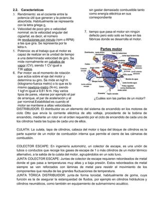 2.2. Caracteristicas
3. Rendimiento: es el cociente entre la
potencia útil que generan y la potencia
absorbida. Habitualmente se representa
con la letra griega ​η​.
4. Velocidad de poco giro o velocidad
nominal: es la velocidad angular del
cigüeñal, es decir, el número
de ​revoluciones por minuto​ (rpm o RPM)
a las que gira. Se representa por la
letra n.
5. Potencia: es el trabajo que el motor es
capaz de realizar en la unidad de tiempo
a una determinada velocidad de giro. Se
mide normalmente en ​caballos de
vapor​ (CV), siendo 1 CV igual a
736 ​vatios​.
6. Par motor: es el momento de rotación
que actúa sobre el eje del motor y
determina su giro. Se mide en kgf·m
(kilogramo-fuerza metro) o lo que es lo
mismo ​newtons​-​metro​ (N·m), siendo
1 kgf·m igual a 9,81 N·m. Hay varios
tipos de pares, véanse por ejemplo el par
de arranque, el par de aceleración y el
par nominal.Estabilidad:es cuando el
motor se mantiene a altas velocidades
sin gastar demasiado combustible tanto
como energía eléctrica en sus
correspondiente
7. tiempo que pasa el motor sin ningún
defecto pero esto solo se hace en las
fábricas donde se desarrolla el motor.
¿Cuáles son las partes de un motor?
DISTRIBUIDOR: El distribuidor es un elemento del sistema de encendido en los motores de
ciclo Otto que envía la corriente eléctrica de alto voltaje, procedente de la bobina de
encendido, mediante un rotor en el orden requerido por el ciclo de encendido de cada uno de
los cilindros hasta las bujías de cada uno de ellos.
CULATA: La culata, tapa de cilindros, cabeza del motor o tapa del bloque de cilindros es la
parte superior de un motor de combustión interna que permite el cierre de las cámaras de
combustión.
COLECTOR ESCAPE: En ingeniería automotriz, un colector de escape, es una unión de
tubos o conductos que recoge los gases de escape de 1 o más cilindros de un motor térmico
alternativo, a la salida de la culata del motor, agrupándolos en un solo tuvo.
JUNTA COLECTOR ESCAPE: Juntas de colector de escape requieren rebordeados de metal
donde el gas pasa a temperaturas muy altas y a baja presión. Estos rebordeados de metal
siempre se ven reforzados con láminas de metal para resistir el movimiento de los
componentes que resulta de las grandes fluctuaciones de temperatura.
JUNTA TÓRICA DISTRIBUIDOR: junta de forma toroidal, habitualmente de goma, cuya
función es la de asegurar la estanqueidad de fluidos, por ejemplo en cilindros hidráulicos y
cilindros neumáticos, como también en equipamiento de submarinismo acuático.
 