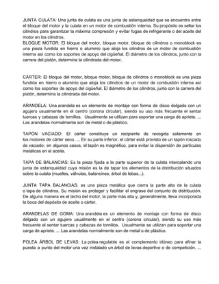 JUNTA CULATA: Una junta de culata es una junta de estanqueidad que se encuentra entre
el bloque del motor y la culata en un motor de combustión interna. Su propósito es sellar los
cilindros para garantizar la máxima compresión y evitar fugas de refrigerante o del aceite del
motor en los cilindros.
BLOQUE MOTOR: El bloque del motor, bloque motor, bloque de cilindros o monoblock es
una pieza fundida en hierro o aluminio que aloja los cilindros de un motor de combustión
interna así como los soportes de apoyo del cigüeñal. El diámetro de los cilindros, junto con la
carrera del pistón, determina la cilindrada del motor.
CÁRTER: El bloque del motor, bloque motor, bloque de cilindros o monoblock es una pieza
fundida en hierro o aluminio que aloja los cilindros de un motor de combustión interna así
como los soportes de apoyo del cigüeñal. El diámetro de los cilindros, junto con la carrera del
pistón, determina la cilindrada del motor.
ARANDELA: Una arandela es un elemento de montaje con forma de disco delgado con un
agujero usualmente en el centro (corona circular), siendo su uso más frecuente el sentar
tuercas y cabezas de tornillos. ​ Usualmente se utilizan para soportar una carga de apriete. ...
Las arandelas normalmente son de metal o de plástico.
TAPÓN VACIADO: El cárter constituye un recipiente de recogida solamente en
los motores de cárter seco. ... En su parte inferior, el cárter está provisto de un tapón roscado
de vaciado; en algunos casos, el tapón es magnético, para evitar la dispersión de partículas
metálicas en el aceite.
TAPA DE BALANCIAS: Es la pieza fijada a la parte superior de la culata intercalando una
junta de estanqueidad cuya misión es la de tapar los elementos de la distribución situados
sobre la culata (muelles, válvulas, balancines, árbol de lebas...).
JUNTA TAPA BALANCIAS: es una pieza metálica que cierra la parte alta de la culata
o tapa de cilindros. Su misión es proteger y facilitar el engrase del conjunto de distribución.
De alguna manera es el techo del motor, la parte más alta y, generalmente, lleva incorporada
la boca del depósito de aceite o cárter.
ARANDELAS DE GOMA: Una arandela es un elemento de montaje con forma de disco
delgado con un agujero usualmente en el centro (corona circular), siendo su uso más
frecuente el sentar tuercas y cabezas de tornillos. ​ Usualmente se utilizan para soportar una
carga de apriete. ... Las arandelas normalmente son de metal o de plástico.
POLEA ÁRBOL DE LEVAS: La polea regulable es el complemento idóneo para afinar la
puesta a punto del motor una vez instalado un árbol de levas deportivo o de competición. ...
 