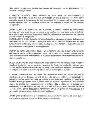 Son cuatro los elementos básicos que definen el desempeño de un eje de levas: Lift,
Duration, Timing y Overlap.
COLECTOR ADMISIÓN: Este elemento se sitúa entre el turbocompresor y
la admisión del motor. No es más que un radiador aire-aire o aire-agua que tiene como
cometido reducir la temperatura del aire proveniente del compresor del turbo hasta unos
niveles óptimos para su posterior entrada en los cilindros a través de las válvulas
de admisión.
JUNTA COLECTOR ADMISIÓN: Por lo general, la junta de colector de admisión está
formada por una única lámina de acero o por grafito, y se usa para sellar el colector
de admisión contra la culata. Por lo tanto, debe ser resistentes a la descomposición causada
por los aceites y el refrigerante.
FILTRO ACEITE: El filtro de aceite mantiene el circuito de lubricación protegido de impurezas
alargando así la vida del motor. El filtro de aceite es un elemento básico para el buen
funcionamiento del motor y tiene un coste tan bajo que recomendamos sustituirlo cada vez
que sea necesario reemplazar el aceite lubricante.
BOMBA DE AGUA: La bomba de agua es un componente vital para el buen funcionamiento
del sistema que regula la temperatura con la cual el motor debe trabajar. Las bombas de
agua son responsables de hacer circular el líquido refrigerante a través del bloque de motor,
radiador, culata, etc.
POLEA CIGÜEÑAL: La polea de cigüeñal o polea amortiguador mal llamada polea dámper, o
simplemente dámper, es un elemento mecánico del [[motor de combustión interna, cuya
función es básicamente la de absorber las vibraciones generadas en el giro de el cigüeñal,
además se aprovecha su movimiento rotativo para mover las poleas auxiliares .
CORREA DISTRIBUCIÓN: La correa de distribución, banda de distribución, faja de
distribución o correa dentada, es uno de los más comunes métodos de ​transmisión​ de
la ​energía mecánica​ entre un piñón de arrastre y otro arrastrado, mediante un sistema de
dentado mutuo que posee tanto la correa como los piñones, impidiendo su deslizamiento
mutuo.​1​
​Se emplea muy frecuentemente en ​motores Otto y diésel de 4 tiempos​ entre
el ​cigüeñal​ y el ​árbol de levas​, en motores de ​motocicletas​ y maquinaria industrial. De forma
general, es una correa de ​goma​ que normalmente enlaza un generador de ​movimiento​ con
un receptor de la misma por medio de ​poleas​ o ​piñones​.
JUNTA CÁRTER: El carter es el recipiente que contiene la mayor cantidad de aceite que se
usa en el motor para su lubricación. Evita que se fugue el aceite
 