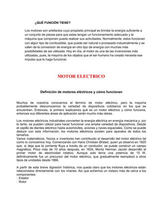 ¿QUÉ FUNCIÓN TIENE?
Los motores son artefactos cuyo propósito principal es brindar la energía suficiente a
un conjunto de piezas para que estas tengan un funcionamiento adecuado y la
máquina que componen pueda realizar sus actividades. Normalmente, estos funcionan
con algún tipo de combustible, que puede ser natural o procesado industrialmente y se
valen de la conversión de energía en otro tipo de energía con muchas más
posibilidades de ser utilizada. Hoy en día, el motor es una de las invenciones más
utilizadas, pues, la mayoría de los objetos que el ser humano ha creado necesita ese
impulso que lo haga funcionar.
MOTOR ELECTRICO
Definición de motores eléctricos y cómo funcionan
Muchos de nosotros conocemos el término de motor eléctrico, pero la mayoría
probablemente desconocemos la variedad de dispositivos cotidianos en los que se
encuentran. Entonces, si primero explicamos qué es un motor eléctrico y cómo funciona,
entonces sus diferentes áreas de aplicación serán mucho más claras.
Los motores eléctricos industriales convierten la energía eléctrica en energía mecánica y, por
lo tanto, se pueden utilizar para hacer funcionar una amplia variedad de dispositivos. Desde
el cepillo de dientes eléctrico hasta automóviles, aviones y naves espaciales. Como se puede
deducir con esta información, los motores eléctricos existen para aparatos de todos los
tamaños.
Varios matemáticos, físicos e inventores han contribuido al desarrollo del motor eléctrico tal
como lo conocemos hoy. Comenzando con Hans Christian Ørsted, quien ya observó en 1820
que, si deja que la corriente fluya a través de un conductor, se puede construir un campo
magnético. Poco más de 10 años después, en 1834, Moritz Herman Jacobi desarrolló el
primer motor de electricidad rotativo. Aunque solo tenía una potencia de 15 W,
definitivamente fue un precursor del motor eléctrico, que gradualmente reemplazó a otros
tipos de unidades desde 1866.
A partir de esta breve digresión histórica, nos queda claro que los motores eléctricos están
relacionados directamente con los imanes. Así que echemos un vistazo más de cerca a los
componentes:
Estator
Rotor
 