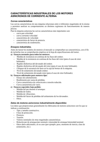 CARACTERÍSTICAS INDUSTRIALES DE LOS MOTORES
ASÍNCRONOS DE CORRIENTE ALTERNA

Curvas características
Las curvas características de una máquina relacionan entre sí diferentes magnitudes de la misma
y permiten analizar su comportamiento en distintos regímenes de funcionamiento de manera
precisa.
Para la máquina asíncrona las curvas características más importantes son:
   - curva par-velocidad.
   - curva corriente-velocidad
   - característica de velocidad.
   - característica de factor de potencia.
   - característica de rendimiento.

Ensayos industriales.
Antes de lanzar los modelos de motores al mercado se comprueban sus características, con el fin
de incluirlas tras su comprobación empírica en la hoja de especificaciones del motor.
a) Ensayos normales para todos los motores:
    - Medida de resistencia en continua de las fases del estátor.
    - Medida de la resistencia en continua de las fases del rotor (para el caso de rotor
       bobinado).
    - Rigidez dieléctrica del devanado del estátor.
    - Rigidez dieléctrica del devanado del rotor (para el caso de rotor bobinado).
    - Chequeo de la secuencia de fases en la caja de bornes de la máquina.
    - Nivel de aislamiento devanado estátor.
    - Nivel de aislamiento devanado rotor (para el caso de rotor bobinado).
b) Ensayos adicionales para motores tipo:
    - Ensayo de calentamiento.
    - Rendimiento por suma de pérdidas.
    - Curva característica de cortocircuito a tensión reducida.
    - Curva característica de vacío.
c) Ensayos especiales bajo pedido:
    - Medida del par durante el arranque.
    - Medida de ruidos.
    - Medida de vibraciones.
    - Medida del factor de pérdidas del aislamiento de los devanados.
    - Otros.

Datos de motores asíncronos industrialmente disponibles
Los datos que proporcionan generalmente los fabricantes de motores asíncronos son los que se
indican a continuación:
   - Tipo y tamaño constructivo.
   - Clase de protección.
   - Potencia.
   - Tensión.
   - Valores nominales de otras magnitudes características.
   - Relación par de arranque/par nominal e intensidad de arranque/intensidad nominal.
   - Otros datos adicionales, en su caso (por ejemplo: peso, momento de inercia, clase de
       aislamiento, etc.).
 