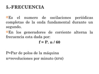 5.-FRECUENCIA
Es el numero de oscilaciones periódicas
completas de la onda fundamental durante un
segundo.
En los generadores de corriente alterna la
frecuencia esta dada por:
f = P. n / 60
P=Par de polos de la máquina
n=revoluciones por minuto (RPM)
 
