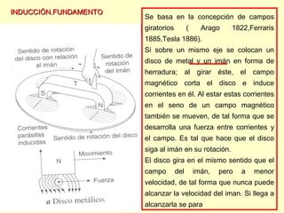 INDUCCIÓN.FUNDAMENTOINDUCCIÓN.FUNDAMENTO
Se basa en la concepción de campos
giratorios ( Arago 1822,Ferraris
1885,Tesla 1886).
Si sobre un mismo eje se colocan un
disco de metal y un imán en forma de
herradura; al girar éste, el campo
magnético corta el disco e induce
corrientes en él. Al estar estas corrientes
en el seno de un campo magnético
también se mueven, de tal forma que se
desarrolla una fuerza entre corrientes y
el campo. Es tal que hace que el disco
siga al imán en su rotación.
El disco gira en el mismo sentido que el
campo del imán, pero a menor
velocidad, de tal forma que nunca puede
alcanzar la velocidad del iman. Si llega a
alcanzarla se para
 