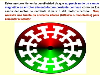 Estos motores tienen la peculiaridad de que no precisan de un campo
magnético en el rotor alimentado con corriente continua como en los
casos del motor de corriente directa o del motor síncrono. SoloSolo
necesita una fuente de corriente alterna (trifásica o monofásica) paranecesita una fuente de corriente alterna (trifásica o monofásica) para
alimentar al estator.alimentar al estator.
 