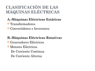 CLASIFICACIÓN DE LAS
MÁQUINAS ELÉCTRICAS
A.-Máquinas Eléctricas Estáticas
 Transformadores
 Convertidores e Inversores
B.-Máquinas Eléctricas Rotativas
 Generadores Eléctricos
 Motores Eléctricos
De Corriente Continua
De Corriente Alterna
 