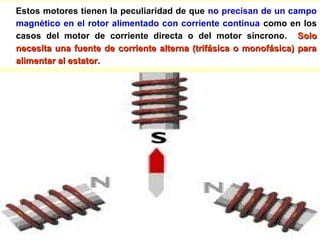 Estos motores tienen la peculiaridad de que no precisan de un campo
magnético en el rotor alimentado con corriente continua como en los
casos del motor de corriente directa o del motor síncrono. SoloSolo
necesita una fuente de corriente alterna (trifásica o monofásica) paranecesita una fuente de corriente alterna (trifásica o monofásica) para
alimentar al estator.alimentar al estator.
 