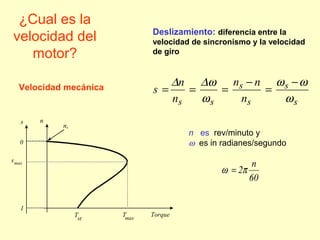 ¿Cual es la
velocidad del
motor?
Torque
ns
1
0
ns
smax
Tst
Tmax
s
s
s
s
ss n
nn
n
n
s
ω
ωω
ω
ω∆∆ −
=
−
===
Deslizamiento: diferencia entre la
velocidad de sincronismo y la velocidad
de giro
60
n
2πω =
n es rev/minuto y
ω es in radianes/segundo
Velocidad mecánica
 