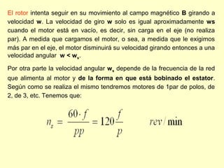 El rotor intenta seguir en su movimiento al campo magnético B girando a
velocidad w. La velocidad de giro w solo es igual aproximadamente ws
cuando el motor está en vacío, es decir, sin carga en el eje (no realiza
par). A medida que cargamos el motor, o sea, a medida que le exigimos
más par en el eje, el motor disminuirá su velocidad girando entonces a una
velocidad angular w < ws.
Por otra parte la velocidad angular ws depende de la frecuencia de la red
que alimenta al motor y de la forma en que está bobinado el estator.
Según como se realiza el mismo tendremos motores de 1par de polos, de
2, de 3, etc. Tenemos que:
 