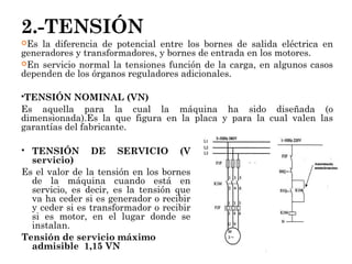 2.-TENSIÓN
Es la diferencia de potencial entre los bornes de salida eléctrica en
generadores y transformadores, y bornes de entrada en los motores.
En servicio normal la tensiones función de la carga, en algunos casos
dependen de los órganos reguladores adicionales.
TENSIÓN NOMINAL (VN)
Es aquella para la cual la máquina ha sido diseñada (o
dimensionada).Es la que figura en la placa y para la cual valen las
garantías del fabricante.
 TENSIÓN DE SERVICIO (V
servicio)
Es el valor de la tensión en los bornes
de la máquina cuando está en
servicio, es decir, es la tensión que
va ha ceder si es generador o recibir
y ceder si es transformador o recibir
si es motor, en el lugar donde se
instalan.
Tensión de servicio máximo
admisible 1,15 VN
 