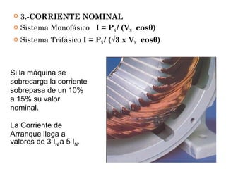  3.-CORRIENTE NOMINAL
 Sistema Monofásico I = PN / (VN . cosθ)
 Sistema Trifásico I = PN / (√3 x VN . cosθ)
Si la máquina se
sobrecarga la corriente
sobrepasa de un 10%
a 15% su valor
nominal.
La Corriente de
Arranque llega a
valores de 3 IN a 5 IN.
 