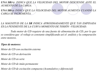 UNA SR(+) : INDICA QUE LA VELOCIDAD DEL MOTOR DESCIENDE ANTE EL AUMENTO DE LA CARGA. UNA SR(-):  INDICA QUE LA VELOCIDAD DEL MOTOR AUMENTA CUANDO LA CARGA SE INCREMENTA. LA MAGNITUD DE LA  SR  INDICA APROXIMADAMENTE QUE TAN EMPINADA ES LA PENDIENTE DE LA CURVA MOMENTO DE TOSIÓN –VELOCIDAD. Todo motor de CD requiere de una fuente de alimentación de CD, por lo que se considera que  el voltaje es constante simplificando así el  análisis y la comparación entre motores. Tipos de motores: Motor de CD con excitación externa Motor de CD en derivación Motor de CD en serie Motor de CD de imán permanente Motor de CD de excitación compuesta (Acumulativo y diferencial) 