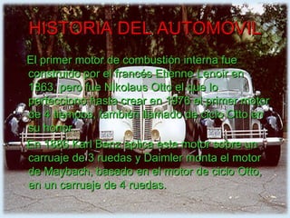 HISTORIA DEL AUTOMOVIL El primer motor de combustión interna fue construido por el francés Etienne Lenoir en 1863, pero fue Nikolaus Otto el que lo perfecciono hasta crear en 1976 el primer motor de 4 tiempos, también llamado de ciclo Otto en su honor. En 1886 Karl Benz aplica este motor sobre un carruaje de 3 ruedas y Daimler monta el motor de Maybach, basado en el motor de ciclo Otto, en un carruaje de 4 ruedas. 