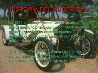 HISTORIA DEL AUTOMOVIL En 1892 el alemán Rudolf Diesel diseña un motor que funcionará con un combustible más pesado, gasoil, y no necesita sistema de encendido, 5 años más tarde se construye el primer motor diesel. En 1957 el alemán Félix Wankel fabrica un nuevo motor de pistón rotativo que recibira el nombre de motor Wankel, en su honor. 