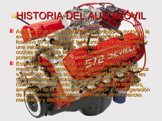 HISTORIA DEL AUTOMÓVIL Aunque no se han inventado nuevos tipos de motores, la evolución de estos ha sido enorme, de tal forma que en los años 80 un automovil tenía unos 15 cv de potencia y una velocidad máxima de 30 km/h y actualmente, en coches de calle, se ha llegado hasta los 1023 cv de potencia y una velocidad máxima de 423 km/h. Esta evolución se debe a un enorme avance de la mecánica en los sistemas de inyección (inyección direca o electrónica), a los sistemas de encendido (CDI), a las centralitas electrónicas y al desarrollo de los cilindros (como el recubrimiento interior de niquel, los transfers, ampliación de la cámara de combustión y la refrigeración de los mismos entre otros), además de otros avances mecánicos y electrónicos 