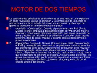 MOTOR DE DOS TIEMPOS La característica principal de estos motores es que realizan una explosión en cada revolución, ya que la admisión y la compresión de la mezcla se producen en la misma subida del pistón y la expansión y el escape de gases se producen en la misma bajada del pistón. 1. (Admisión - Compresión). Cuando el pistón alcanza el PMI (Punto  Muerto Inferior) empieza a desplazarse hasta el PMS (Punto Muerto  Superior), creando una diferencia de presión que aspira la mezcla de  aire y gasolina por la lumbrera de admisión. Cuando el pistón tapa la  lumbrera, deja de entrar mezcla, y durante el resto del recorrido el  pistón la comprime. 2. (Expansión - Escape de Gases). Una vez que el pistón ha alcanzado  el PMS y la mezcla está comprimida, se produce una chispa entre los  dos electrodos de la bujía, produciendo la combustión de la mezcla y  liberando energía, alcanzando altas presiones y temperaturas en el  cilindro. El pistón se desplaza hacia abajo, realizando un trabajo hasta  que se descubre la lumbrera de escape. Al estar a altas presiones, los  gases quemados salen por la lumbrera de escape y la nueva entrada  de mezcla refrigera el cilindro, junto con el agua que circula por el  circuito externo del cilindro. 
