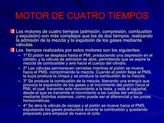 MOTOR DE CUATRO TIEMPOS Los motores de cuatro tiempos (admisión, compresión, combustión y expulsión) son más complejos que los de dos tiempos, realizando la admisión de la mezcla y la expulsión de los gases mediante válvulas. Los  tiempos realizados por estos motores son los siguientes: 1º El pistón se desplaza hasta el PMI, produciendo una depresión en el cilindro, y la válvula de admisión se abre, permitiendo que se aspire la mezcla de combustible y aire hacia el cuerpo del cilindro. 2º Las válvulas permanecen cerradas mientras el pistón se mueve hacia el PMS, comprimiendo la mezcla. Cuando el pistón llega al PMS, la bujía produce la chispa y se produce la combustión de la mezcla. 3º Se produce la combustión de la mezcla, liberando una energía que provoca la expansión de los gases y el movimiento del pistón hacia el PMI, el cual  transmite este movimiento a la biela, y esta al cigüeñal, desde el que se transmite el movimiento a las ruedas del vehiculo mediante distintos sistemas, como puede ser el diferencial y las juntas homocinéticas. 4º Se abre la válvula de escape y el pistón se mueve hacia el PMS, expulsando los gases producidos durante la combustión y quedando preparado para empezar de nuevo el ciclo. 