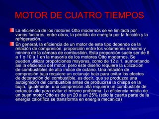 MOTOR DE CUATRO TIEMPOS La eficiencia de los motores Otto modernos se ve limitada por varios factores, entre otros, la pérdida de energía por la fricción y la refrigeración. En general, la eficiencia de un motor de este tipo depende de la relación de compresión, proporción entre los volúmenes máximo y mínimo de la cámara de combustión. Esta proporción suele ser de 8 a 1 o 10 a 1 en la mayoría de los motores Otto modernos. Se pueden utilizar proporciones mayores, como de 12 a 1, aumentando así la eficiencia del motor, pero este diseño requiere la utilización de combustibles de alto índice de octano. Una relación de compresión baja requiere un octanaje bajo para evitar los efectos de detonación del combustible, es decir, que se produzca una autoignición del combustible antes de producirse la chispa en la bujía. Igualmente, una compresión alta requiere un combustible de octanaje alto para evitar el mismo problema. La eficiencia media de un buen motor Otto es de un 20 a un 25% (sólo la cuarta parte de la energía calorífica se transforma en energía mecánica) 
