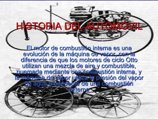 HISTORIA DEL AUTOMÓVIL El motor de combustión interna es una evolución de la máquina de vapor, con la diferencia de que los motores de ciclo Otto utilizan una mezcla de aire y combustible, quemada mediante una combustión interna, y la máquina de vapor utiliza la presión del vapor de agua procedente de una combustión externa 