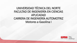 UNIVERSIDAD TÉCNICA DEL NORTE
FACULTAD DE INGENIERÍA EN CIENCIAS
APLICADAD
CARRERA DE INGENIERÍA AUTOMOTRIZ
Motores a Gasolina I
 