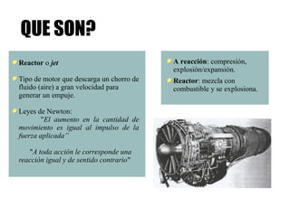 QUE SON? 
Reactor o jet 
Tipo de motor que descarga un chorro de 
fluido (aire) a gran velocidad para 
generar un empuje. 
Leyes de Newton: 
"El aumento en la cantidad de 
movimiento es igual al impulso de la 
fuerza aplicada” 
"A toda acción le corresponde una 
reacción igual y de sentido contrario" 
A reacción: compresión, 
explosión/expansión. 
Reactor: mezcla con 
combustible y se explosiona. 
 