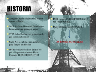 Antigua Grecia: alejandrino Herón 
con su eolipila. 
1629: italiano Giovanni Branca con 
la moledora de granos a vapor 
1792: John Berber con la turbina de 
gas (solo en boceto) 
Siglo XI: los chinos con cohetes 
para fuegos artificiales 
1910: construcción del primer jet 
por el ingeniero rumano Henri 
Coandä. TERMORREACTOR 
1930: primer TURBOPROPULSOR 
por Frank Whittle. 
1935: alemán Hans von Ohain 
AVIONES ACTUALES 
HISTORIA 
 