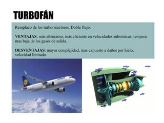 TURBOFÁN 
Remplazo de los turborreactores. Doble flujo. 
VENTAJAS: más silencioso, más eficiente en velocidades subsónicas, tempera 
mas baja de los gases de salida. 
DESVENTAJAS: mayor complejidad, mas expuesto a daños por hielo, 
velocidad limitado. 
 