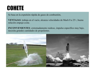 COHETE 
Se basa en la expulsión rápida de gases de combustión, 
VENTAJAS: trabaja en el vacío, alcanza velocidades de Mach 0 a 25+, buena 
relación empuje-coste. 
INCONVENIENTES: extremadamente ruidoso, impulso específico muy bajo, 
necesita grandes cantidades de propelentes. 
 