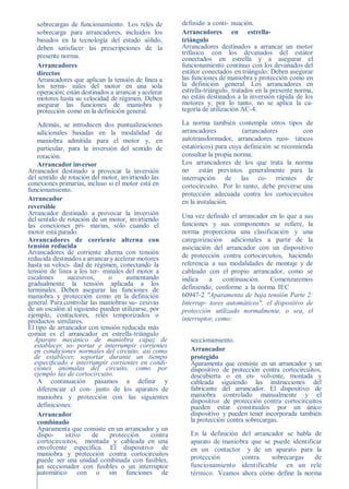 sobrecargas de funcionamiento. Los relés de          definido a conti- nuación.
   sobrecarga para arrancadores, incluidos los          Arrancadores en estrella-
   basados en la tecnología del estado sólido,          triángulo
   deben satisfacer las prescripciones de la            Arrancadores destinados a arrancar un motor
   presente norma.                                      trifásico con los devanados del estátor
                                                        conectados en estrella y a asegurar el
   Arrancadores                                         funcionamiento continuo con los devanados del
   directos                                             estátor conectados en triángulo. Deben asegurar
   Arrancadores que aplican la tensión de línea a       las funciones de maniobra y protección como en
   los termi- nales del motor en una sola               la definición general. Los arrancadores en
   operación; están destinados a arrancar y acelerar    estrella-triángulo, tratados en la presente norma,
   motores hasta su velocidad de régimen. Deben         no están destinados a la inversión rápida de los
   asegurar las funciones de maniobra y                 motores y, por lo tanto, no se aplica la ca-
   protección como en la definición general.            tegoría de utilización AC-4.

    Además, se introducen dos puntualizaciones          La norma también contempla otros tipos de
    adicionales basadas en la modalidad de              arrancadores           (arrancadores        con
    maniobra admitida para el motor y, en               autotransformador, arrancadores reos- táticos
    particular, para la inversión del sentido de        estatóricos) para cuya definición se recomienda
    rotación.                                           consultar la propia norma.
    Arrancador inversor                                 Los arrancadores de los que trata la norma
Arrancador destinado a provocar la inversión            no están previstos generalmente para la
del sentido de rotación del motor, invirtiendo las      interrupción de las co- rrientes de
conexiones primarias, incluso si el motor está en       cortocircuito. Por lo tanto, debe preverse una
funcionamiento.
                                                        protección adecuada contra los cortocircuitos
Arrancador                                              en la instalación.
reversible
Arrancador destinado a provocar la inversión            Una vez definido el arrancador en lo que a sus
del sentido de rotación de un motor, invirtiendo
las conexiones pri- marias, sólo cuando el              funciones y sus componentes se refiere, la
motor está parado.                                      norma proporciona una clasificación y una
Arrancadores de corriente alterna con                   categorización adicionales a partir de la
tensión reducida                                        asociación del arrancador con un dispositivo
Arrancadores de corriente alterna con tensión           de protección contra cortocircuitos, haciendo
reducida destinados a arrancar y acelerar motores
hasta su veloci- dad de régimen, conectando la          referencia a sus modalidades de montaje y de
tensión de línea a los ter- minales del motor a         cableado con el propio arrancador, como se
escalones       sucesivos,    o      aumentando         indica    a    continuación.   Comenzaremos
gradualmente la tensión aplicada a los
terminales. Deben asegurar las funciones de             definiendo, conforme a la norma IEC
maniobra y protección como en la definición             60947-2 "Aparamenta de baja tensión Parte 2:
general. Para controlar las maniobras su- cesivas       Interrup- tores automáticos", el dispositivo de
de un escalón al siguiente pueden utilizarse, por       protección utilizado normalmente, o sea, el
ejemplo, contactores, relés temporizados o
productos similares.                                    interruptor, como:
El tipo de arrancador con tensión reducida más
común es el arrancador en estrella-triángulo
   Aparato mecánico de maniobra capaz de                   seccionamiento.
   establecer, so- portar e interrumpir corrientes
   en condiciones normales del circuito, así como          Arrancador
   de establecer, soportar durante un tiempo               protegido
   especiﬁcado e interrumpir corrientes en condi-          Aparamenta que consiste en un arrancador y un
   ciones anómalas del circuito, como por                  dispositivo de protección contra cortocircuitos,
   ejemplo las de cortocircuito.                           descubierta o en en- volvente, montada y
    A continuación pasamos a definir y                     cableada siguiendo las instrucciones del
    diferenciar el con- junto de los aparatos de           fabricante del arrancador. El dispositivo de
    maniobra y protección con las siguientes               maniobra controlado manualmente y el
                                                           dispositivo de protección contra cortocircuitos
    definiciones:                                          pueden estar constituidos por un único
    Arrancador                                             dispositivo y pueden tener incorporada también
    combinado                                              la protección contra sobrecargas.
    Aparamenta que consiste en un arrancador y un
    dispo-     sitivo    de    protección      contra      En la definición del arrancador se habla de
    cortocircuitos, montada y cableada en una              aparato de maniobra que se puede identificar
    envolvente específica. El dispositivo de               en un contactor y de un aparato para la
    maniobra y protección contra cortocircuitos
    puede ser una unidad combinada con fusibles,           protección       contra    sobrecargas    de
    un seccionador con fusibles o un interruptor           funcionamiento identificable en un relé
    automático con o sin funciones de                      térmico. Veamos ahora cómo define la norma
 