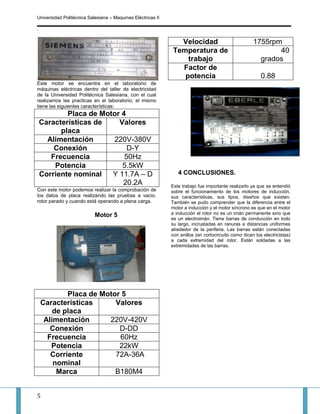 Universidad Politécnica Salesiana – Maquinas Eléctricas II

.

                                                               Velocidad                             1755rpm
                                                             Temperatura de                                 40
                                                                 trabajo                               grados
                                                               Factor de
                                                                potencia                                 0.88
Este motor se encuentra en el laboratorio de
máquinas eléctricas dentro del taller de electricidad
de la Universidad Politécnica Salesiana, con el cual
realizamos las practicas en el laboratorio; el mismo
tiene las siguientes características:
            Placa de Motor 4
    Características de    Valores
          placa
      Alimentación      220V-380V
        Conexión             D-Y
       Frecuencia           50Hz
        Potencia           5.5kW
    Corriente nominal   Y 11.7A – D                             4 CONCLUSIONES.
                           20.2A                             Este trabajo fue importante realizarlo ya que se entendió
Con este motor podemos realizar la comprobación de           sobre el funcionamiento de los motores de inducción,
los datos de placa realizando las pruebas a vacio,           sus características, sus tipos, diseños que existen.
rotor parado y cuando está operando a plena carga.           También se pudo comprender que la diferencia entre el
                                                             motor a inducción y el motor síncrono es que en el motor
                           Motor 5                           a inducción el rotor no es un imán permanente sino que
                                                             es un electroimán. Tiene barras de conducción en todo
                                                             su largo, incrustadas en ranuras a distancias uniformes
                                                             alrededor de la periferia. Las barras están conectadas
                                                             con anillos (en cortocircuito como dicen los electricistas)
                                                             a cada extremidad del rotor. Están soldadas a las
                                                             extremidades de las barras.




            Placa de Motor 5
    Características      Valores
        de placa
     Alimentación      220V-420V
       Conexión           D-DD
      Frecuencia          60Hz
       Potencia           22kW
       Corriente         72A-36A
        nominal
         Marca           B180M4


5
 
