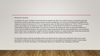 • Revolución industrial
• La máquina de vapor de Watt fue el primer tipo de máquina de vapor que usaba el vapor a una presión justo por
encima de la presión atmosférica para conducir el pistón ayudado por un vacío parcial. Mejorando el diseño de la
máquina de vapor de Newcomen (1712), la máquina de vapor de Watt (desarrollada entre 1753 a 1775) fue un gran
paso en el progreso de la máquina de vapor. Ofreciendo un extraordinario incremento en la eficiencia de
combustible, el diseño de James Watt se convirtió en sinónimo de máquina de vapor, en gran parte debido a su
socio comercial Matthew Boulton. Esto permitió el rápido desarrollo de fábricas semiautomáticas en una escala que
antes hubiera sido inimaginable en lugares donde la energía hidráulica no estaba disponible. Desarrollos posteriores
dieron lugar a las locomotoras de vapor y a una gran expansión del transporte ferroviario.
• En esta época hubo numerosos grandes aportes a la historia de los motores de combustión interna, los cuales
permitieron la fabricación de los motores que conocemos en la actualidad. El desarrollo de estos motores sigue
avanzando con el paso del tiempo, convirtiéndose cada vez en máquinas más complejas y eficientes.
 