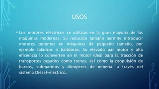 USOS
• Los motores eléctricos se utilizan en la gran mayoría de las
máquinas modernas. Su reducido tamaño permite introducir
motores potentes en máquinas de pequeño tamaño, por
ejemplo taladros o batidoras. Su elevado par motor y alta
eficiencia lo convierten en el motor ideal para la tracción de
transportes pesados como trenes; así como la propulsión de
barcos, submarinos y dúmperes de minería, a través del
sistema Diésel-eléctrico.
 